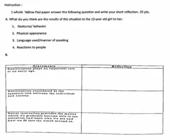 Instruction : 
1 whole Yellow Pad paper answer this following question and write your short reflection. 35 pts. 
A. What do you think are the results of this situation to the 13-year old girl to her: 
1. Gestures/ behavio 
2. Physical appearance 
3. Language used/manner of speakin 
4. Reactions to people 
B.