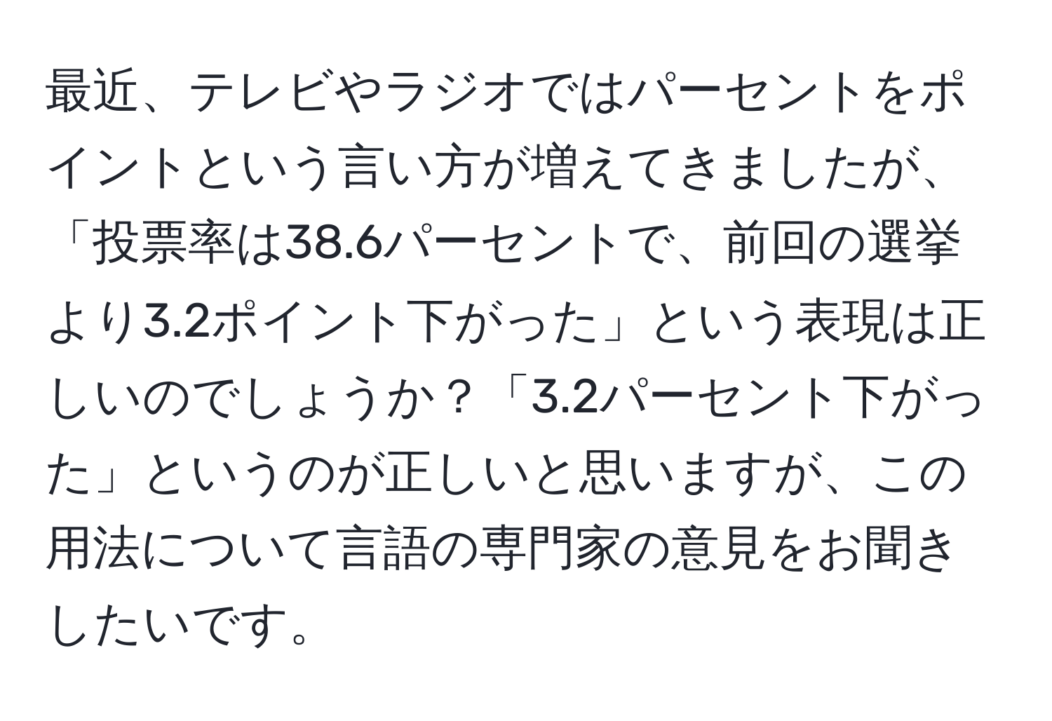 最近、テレビやラジオではパーセントをポイントという言い方が増えてきましたが、「投票率は38.6パーセントで、前回の選挙より3.2ポイント下がった」という表現は正しいのでしょうか？「3.2パーセント下がった」というのが正しいと思いますが、この用法について言語の専門家の意見をお聞きしたいです。