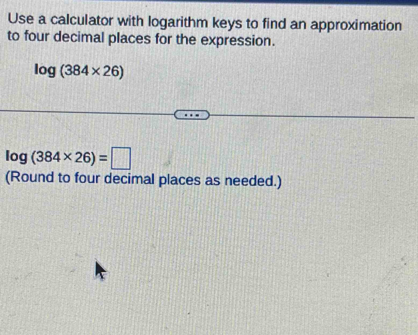 Use a calculator with logarithm keys to find an approximation 
to four decimal places for the expression.
log (384* 26)
log (384* 26)=□
(Round to four decimal places as needed.)