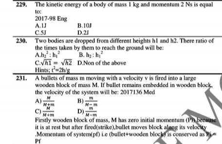 The kinetic energy of a body of mass 1 kg and momentum 2 Ns is equal
to:
2017-98 Eng
A. 1J B. 10J
C. 5J D. 2J
230. Two bodies are dropped from different heights h1 and h2. There ratio of
the times taken by them to reach the ground will be:
A. h_2^(2:h_1^2 B. h_2):h_1^(2
C. sqrt(h1)=sqrt h2) D.Non of the above
Hints; t^2=2h/g
231. A bullets of mass m moving with a velocity v is fired into a large
wooden block of mass M. If bullet remains embedded in wooden block,
the velocity of the system will be: 2017136 Med
A)  M/M+m  B)  m/M-m 
C)  M/M+m  D)  m/M-m 
Firstly wooden block of mass, M has zero initial momentum (Pi) because
it is at rest but after fired(strike),bullet moves block along its velocity
.Momentum of system(pf) i.e (bullet+wooden block) is conserved as Pi =
Pf