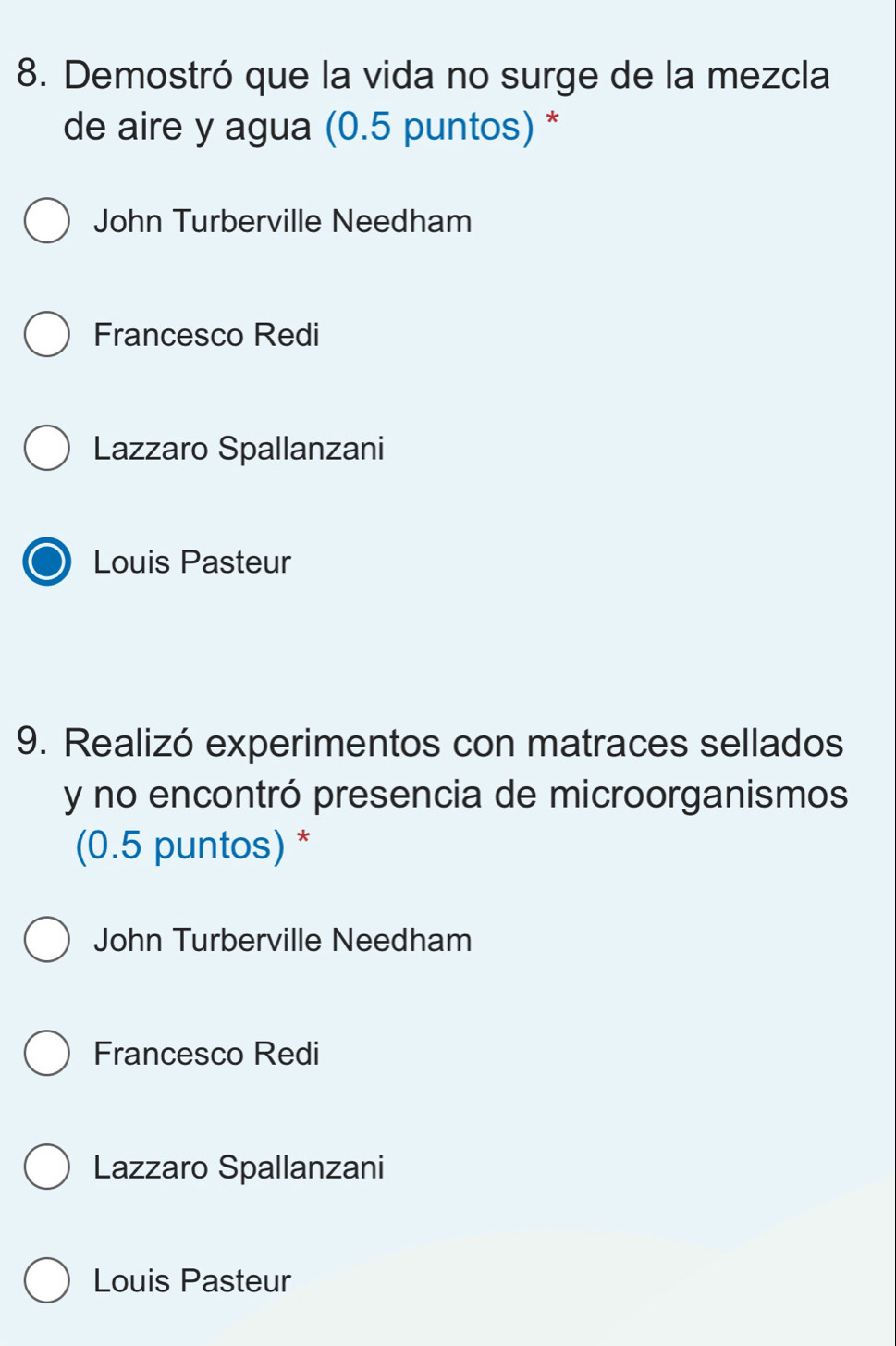 Demostró que la vida no surge de la mezcla
de aire y agua (0.5 puntos) *
John Turberville Needham
Francesco Redi
Lazzaro Spallanzani
Louis Pasteur
9. Realizó experimentos con matraces sellados
y no encontró presencia de microorganismos
(0.5 puntos) *
John Turberville Needham
Francesco Redi
Lazzaro Spallanzani
Louis Pasteur