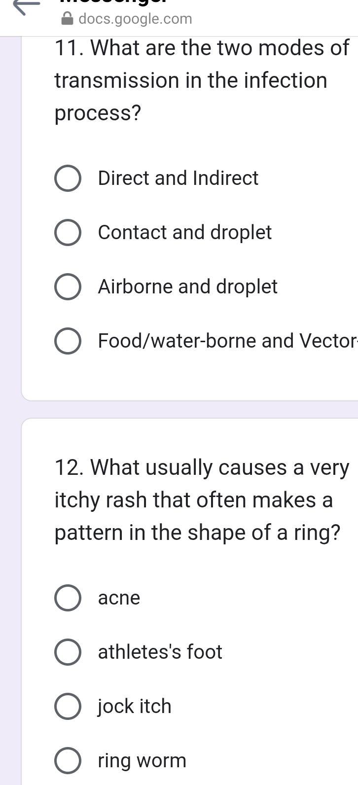 docs.google.com
11. What are the two modes of
transmission in the infection
process?
Direct and Indirect
Contact and droplet
Airborne and droplet
Food/water-borne and Vector
12. What usually causes a very
itchy rash that often makes a
pattern in the shape of a ring?
acne
athletes's foot
jock itch
ring worm