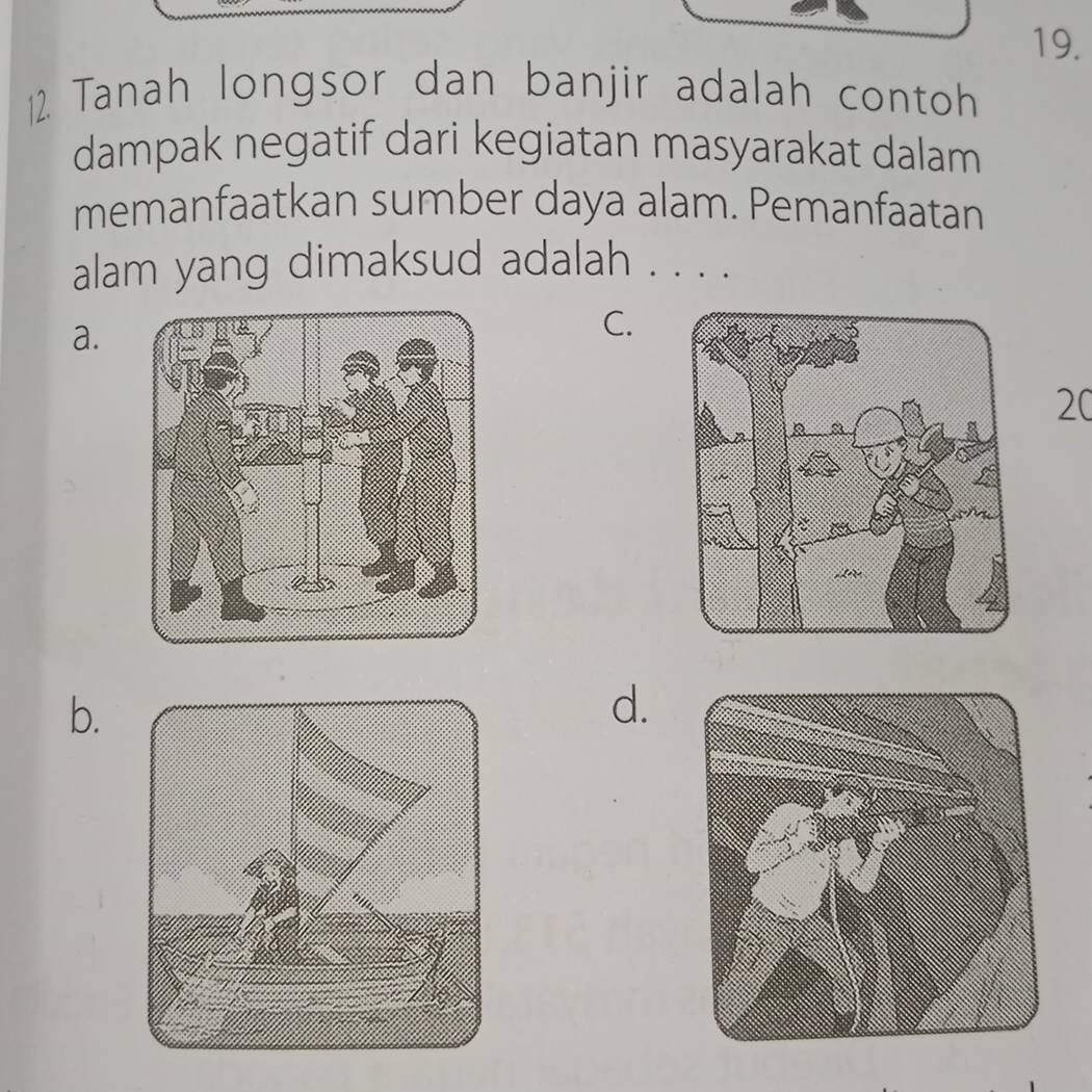 Tanah longsor dan banjir adalah contoh
dampak negatif dari kegiatan masyarakat dalam
memanfaatkan sumber daya alam. Pemanfaatan
alam yang dimaksud adalah . . . .
a.
C.
20
b.
d.