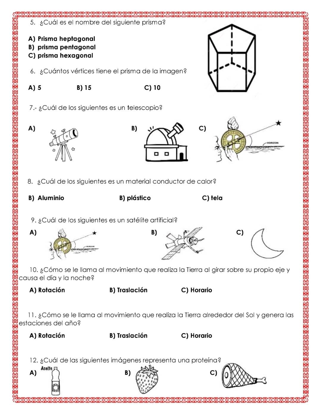 ¿Cuál es el nombre del siguiente prisma?
A) Prisma heptagonal
B) prisma pentagonal
C) prisma hexagonal
6. ¿Cuántos vértices tiene el prisma de la imagen?
A) 5 B) 15 C) 10
7.- ¿Cuál de los siguientes es un telescopio?
A)
B)
C)
8. ¿Cuál de los siguientes es un material conductor de calor?
B) Aluminio B) plástico C) tela
9. ¿Cuál de los siguientes es un satélite artificial?
A)
B
C)
10. ¿Cómo se le llama al movimiento que realiza la Tierra al girar sobre su propio eje y
causa el día y la noche?
A) Rotación B) Traslación C) Horario
11. ¿Cómo se le llama al movimiento que realiza la Tierra alrededor del Sol y genera las
estaciones del año?
A) Rotación B) Traslación C) Horario
12. ¿Cuál de las siguientes imágenes representa una proteína?
A) Acelte
B)
C)