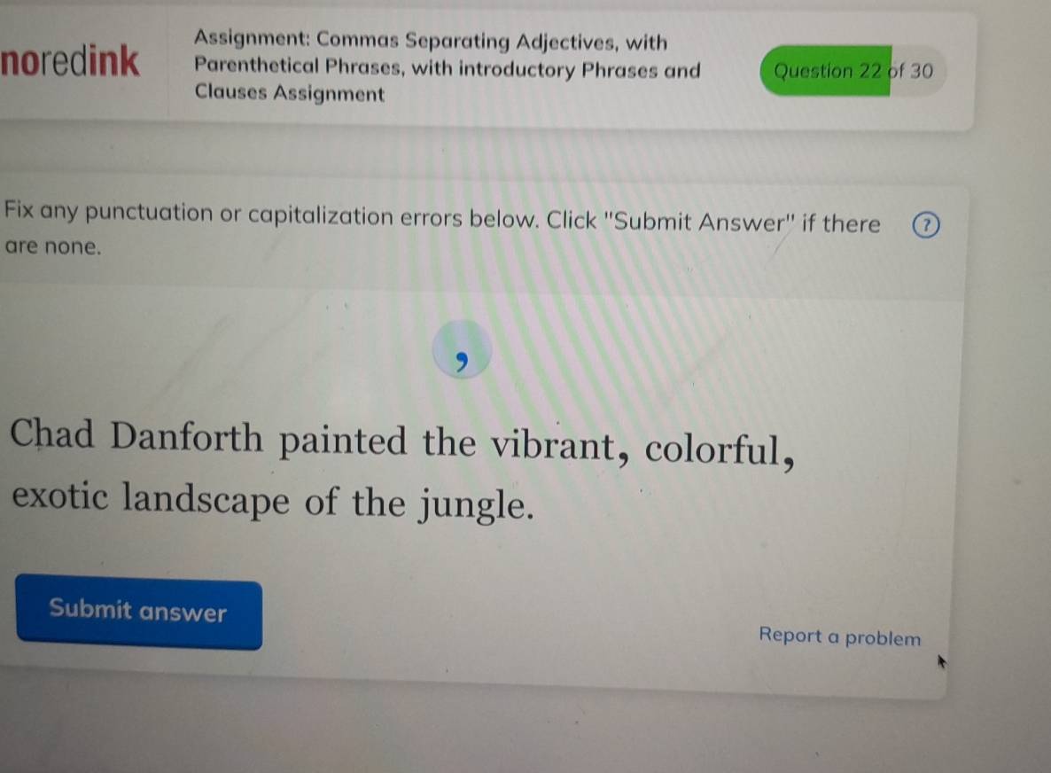 Assignment: Commas Separating Adjectives, with 
noredink Parenthetical Phrases, with introductory Phrases and Question 22 of 30 
Clauses Assignment 
Fix any punctuation or capitalization errors below. Click "Submit Answer" if there o 
are none. 
Chad Danforth painted the vibrant, colorful, 
exotic landscape of the jungle. 
Submit answer Report a problem