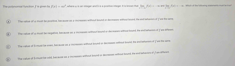 The polynomial function f is given by f(x)=ax^b , where a is an integer and b is a positive integer. It is known that limlimits _xto -∈fty f(x)=-∈fty and limlimits _xto ∈fty f(x)=-∈fty. Which of the following statements must be true?
A The value of a must be positive, because as ∞ increases without bound or decreases without bound, the end behaviors of f are the same.
B) The value of a must be negative, because as x increases without bound or decreases without bound, the end behaviors of ƒare different.
C) The value of & must be even, because as æ increases without bound or decreases without bound, the end behaviors of fare the same
D The value of 6must be odd, because as x increases without bound or decreases without bound, the end behaviors of fare different