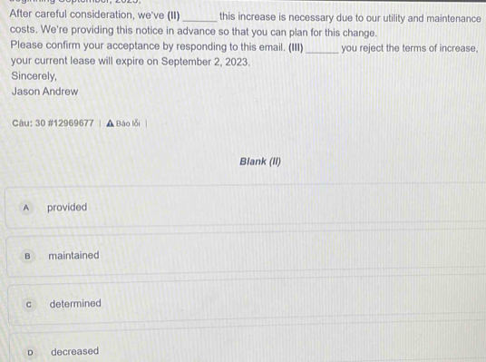 After careful consideration, we've (II)_ this increase is necessary due to our utility and maintenance
costs. We're providing this notice in advance so that you can plan for this change.
Please confirm your acceptance by responding to this email. (III) _you reject the terms of increase,
your current lease will expire on September 2, 2023.
Sincerely,
Jason Andrew
Câu: 30 #12969677 , Báo lỗi
Blank (II)
A provided
B maintained
c determined
D decreased