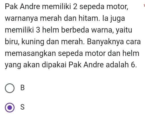 Pak Andre memiliki 2 sepeda motor,
warnanya merah dan hitam. Ia juga
memiliki 3 helm berbeda warna, yaitu
biru, kuning dan merah. Banyaknya cara
memasangkan sepeda motor dan helm
yang akan dipakai Pak Andre adalah 6.
B
S