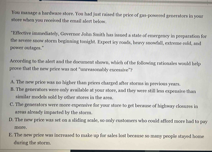 You manage a hardware store. You had just raised the price of gas-powered generators in your
store when you received the email alert below.
“Effective immediately, Governor John Smith has issued a state of emergency in preparation for
the severe snow storm beginning tonight. Expect icy roads, heavy snowfall, extreme cold, and
power outages.”
According to the alert and the document shown, which of the following rationales would help
prove that the new price was not “unreasonably excessive”?
A. The new price was no higher than prices charged after storms in previous years.
B. The generators were only available at your store, and they were still less expensive than
similar models sold by other stores in the area.
C. The generators were more expensive for your store to get because of highway closures in
areas already impacted by the storm.
D. The new price was set on a sliding scale, so only customers who could afford more had to pay
more.
E. The new price was increased to make up for sales lost because so many people stayed home
during the storm.