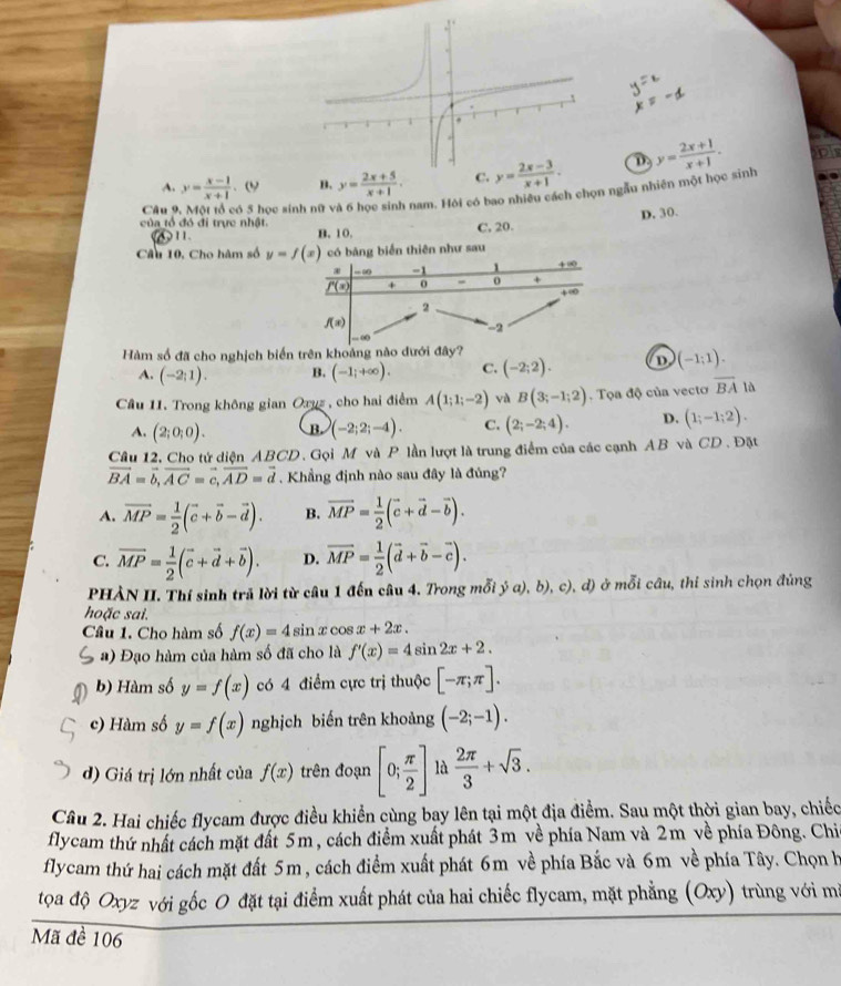 A. y= (x-1)/x+1  B. y= (2x+5)/x+1 . D y= (2x+1)/x+1 .
Câu 9  ó 5 học sinh nữ v  nam. Hỏi có bao nhiều cách chọn ngẫu nhiên một học sinh
của tổ đó đi trực nhật.
11.
B. 10. C. 20. D. 30.
Câu 10, Cho hàm số y=f(x) có bàng biển thiên như sau
-∞ -1
f'(x) + 0 - 0 + + ∞
4∞
2
f(x)
-2
Hàm số đã cho nghịch biển trên khoảng nào dưới đây?
A. (-2;1). B. (-1;+∈fty ). C. (-2;2). D (-1:1).
Câu 11. Trong không gian Oxyz , cho hai điểm A(1;1;-2) và B(3;-1;2).  Tọa độ của vecto overline BA là
A. (2;0;0). B. (-2;2;-4). C. (2;-2;4). D. (1;-1;2).
Câu 12. Cho tứ diện ABCD. Gọi M và P lần lượt là trung điểm của các cạnh AB và CD . Đặt
vector BA=vector b,vector AC=vector c,vector AD=vector d.  Khẳng định nào sau đây là đủng?
A. vector MP= 1/2 (vector c+vector b-vector d). B. vector MP= 1/2 (vector c+vector d-vector b).
C. vector MP= 1/2 (vector c+vector d+vector b). D. overline MP= 1/2 (vector d+vector b-vector c).
PHÀN II. Thí sinh trả lời từ câu 1 đến câu 4. Trong mỗi ý a), b ), c), d) ở mỗi câu, thi sinh chọn đúng
hoặc sai.
Câu 1. Cho hàm số f(x)=4si n x cos x+2x.
a) Đạo hàm của hàm số đã cho là f'(x)=4sin 2x+2.
b) Hàm số y=f(x) có 4 điểm cực trị thuộc [-π ;π ].
c) Hàm số y=f(x) nghịch biến trên khoảng (-2;-1).
d) Giá trị lớn nhất của f(x) trên đoạn [0; π /2 ] là  2π /3 +sqrt(3).
Câu 2. Hai chiếc flycam được điều khiển cùng bay lên tại một địa điểm. Sau một thời gian bay, chiếc
flycam thứ nhất cách mặt đất 5m, cách điểm xuất phát 3m về phía Nam và 2m về phía Đông. Chi
flycam thứ hai cách mặt đất 5m, cách điểm xuất phát 6m về phía Bắc và 6m về phía Tây. Chọn h
tọa độ Oxyz với gốc O đặt tại điểm xuất phát của hai chiếc flycam, mặt phẳng (Oxy) trùng với mi
Mã đề 106