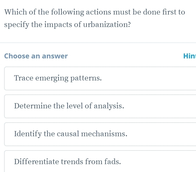 Which of the following actions must be done first to
specify the impacts of urbanization?
Choose an answer Hin
Trace emerging patterns.
Determine the level of analysis.
Identify the causal mechanisms.
Differentiate trends from fads.