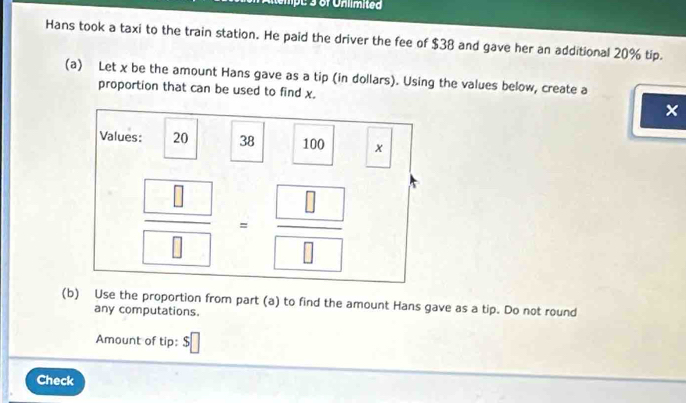 Hans took a taxi to the train station. He paid the driver the fee of $38 and gave her an additional 20% tip.
(a) Let x be the amount Hans gave as a tip (in dollars). Using the values below, create a
proportion that can be used to find x. ×
(b) Use the proportion from part (a) to find the amount Hans gave as a tip. Do not round
any computations.
Amount of tip: $□
Check