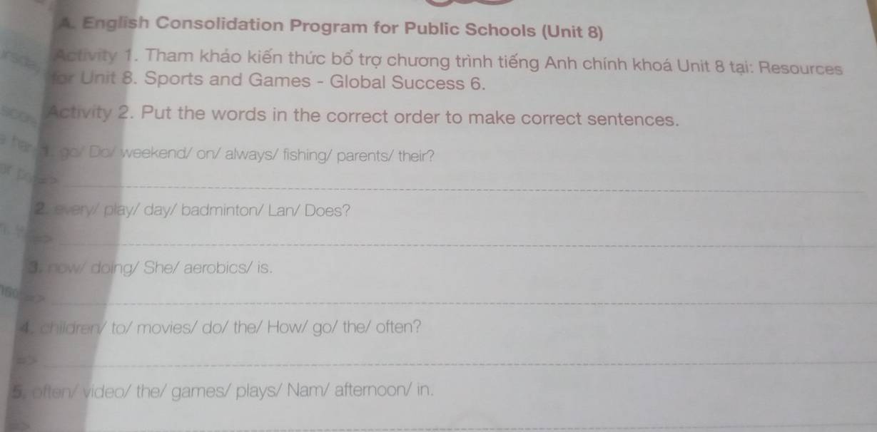 English Consolidation Program for Public Schools (Unit 8) 
irsdal 
Activity 1. Tham khảo kiến thức bổ trợ chương trình tiếng Anh chính khoá Unit 8 tại: Resources 
for Unit 8. Sports and Games - Global Success 6. 
Activity 2. Put the words in the correct order to make correct sentences. 
har go/ Do/ weekend/ on/ always/ fishing/ parents/ their? 
_ 
p> 
2. every/ play/ day/ badminton/ Lan/ Does? 
_ 
3. now/ doing/ She/ aerobics/ is. 
160 >_ 
4. children/ to/ movies/ do/ the/ How/ go/ the/ often? 
_ 
5. often/ video/ the/ games/ plays/ Nam/ afternoon/ in. 
_