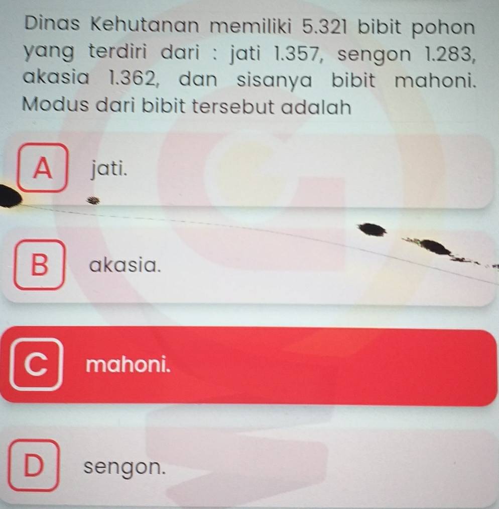 Dinas Kehutanan memiliki 5.321 bibit pohon
yang terdiri dari : jati 1.357, sengon 1.283,
akasia 1.362, dan sisanya bibit mahoni.
Modus dari bibit tersebut adalah
A jati.
B akasia.
mahoni.
D sengon.