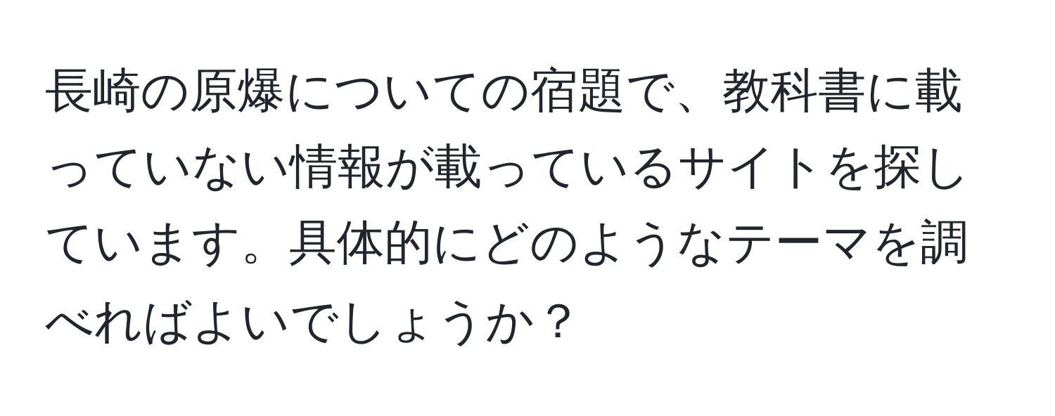 長崎の原爆についての宿題で、教科書に載っていない情報が載っているサイトを探しています。具体的にどのようなテーマを調べればよいでしょうか？