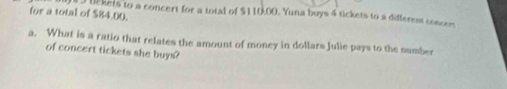 for a total of $84.00. lckets to a concert for a total of $110.00. Yuna buys 4 tickets to a differest concer 
a. What is a ratio that relates the amount of money in dollars Julie pays to the number 
of concert tickets she buys?