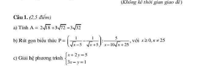 (Khổng kê thời gian giao đề) 
Câu 1. (2,5 điểm) 
a) TinhA=2sqrt(18)+3sqrt(72)-3sqrt(32)
b) Rút gọn biểu thức P=( 1/sqrt(x)-5 - 1/sqrt(x)+5 ): 5/x-10sqrt(x)+25  , với x≥ 0,x!= 25
c) Giải hệ phương trình beginarrayl x+2y=5 3x-y=1endarray.