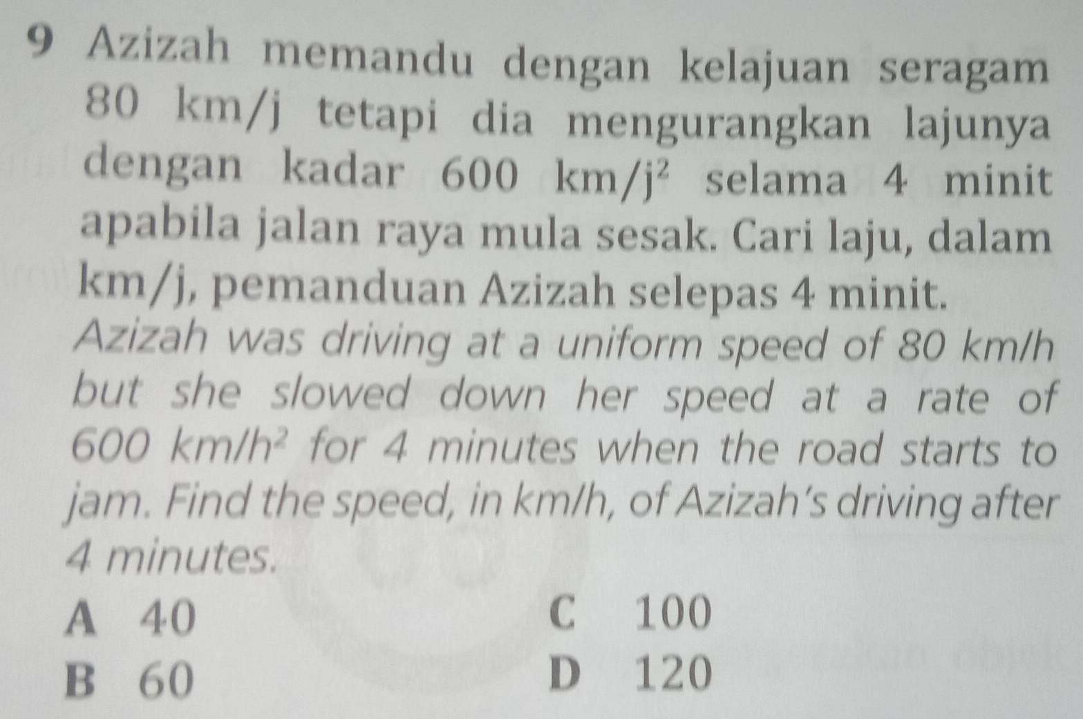 Azizah memandu dengan kelajuan seragam
80 km/j tetapi dia mengurangkan lajunya
dengan kadar 600km/j^2 selama 4 minit
apabila jalan raya mula sesak. Cari laju, dalam
km/j, pemanduan Azizah selepas 4 minit.
Azizah was driving at a uniform speed of 80 km/h
but she slowed down her speed at a rate of
600km/h^2 for 4 minutes when the road starts to
jam. Find the speed, in km/h, of Azizah’s driving after
4 minutes.
A 40 C 100
B 60
D 120