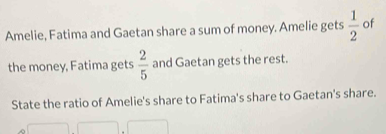 Amelie, Fatima and Gaetan share a sum of money. Amelie gets  1/2  of 
the money, Fatima gets  2/5  and Gaetan gets the rest. 
State the ratio of Amelie's share to Fatima's share to Gaetan's share.