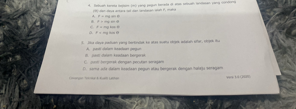 Sebuah kereta bejisim (m) yang pegun berada di atas sebuah landasan yang condong
(θ) dan daya antara tali dan landasan ialah F, maka
A. F= mg sin θ
B. F> sqrt(20) sin ∈
C. F= mg kosθ
D. F m g kos θ
5. Jika daya paduan yang bertindak ke atas suatu objek adalah sifar, objek itu
A. pasti dalam keadaan pegun
B. pasti dalam keadaan bergerak
C. pasti bergerak dengan pecutan seragam
D. sama ada dalam keadaan pegun atau bergerak dengan halaju seragam
Cawangan Teknikal & Kualiti Latihan Versi 3.0 (2020)