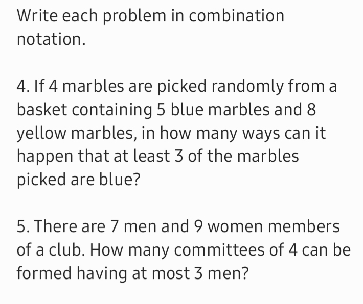 Write each problem in combination 
notation. 
4. If 4 marbles are picked randomly from a 
basket containing 5 blue marbles and 8
yellow marbles, in how many ways can it 
happen that at least 3 of the marbles 
picked are blue? 
5. There are 7 men and 9 women members 
of a club. How many committees of 4 can be 
formed having at most 3 men?