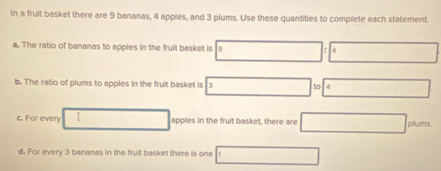 In a fruit basket there are 9 bananas, 4 apples, and 3 plums. Use these quantities to complete each statement. 
a. The ratio of bananas to apples in the fruit basket is 9 4
b. The ratio of plums to apples in the fruit basket is 3 to 4
c. For every I apples in the fruit basket, there are □ plums. 
d. For every 3 bananas in the fruit basket there is one