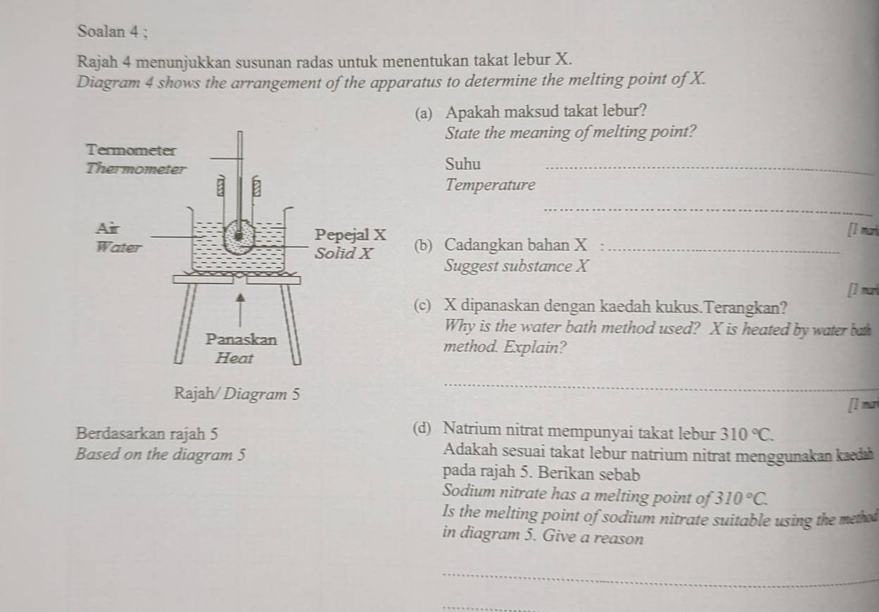 Soalan 4 ; 
Rajah 4 menunjukkan susunan radas untuk menentukan takat lebur X. 
Diagram 4 shows the arrangement of the apparatus to determine the melting point of X. 
(a) Apakah maksud takat lebur? 
State the meaning of melting point? 
Suhu_ 
Temperature 
_ 
[] m
(b) Cadangkan bahan X :_ 
Suggest substance X
[] ma 
(c) X dipanaskan dengan kaedah kukus.Terangkan? 
Why is the water bath method used? X is heated by water bath 
method. Explain? 
Rajah/ Diagram 5 
_ 
[l m 
(d) Natrium nitrat mempunyai takat lebur 
Berdasarkan rajah 5 310°C. 
Based on the diagram 5 
Adakah sesuai takat lebur natrium nitrat menggunakan kæda 
pada rajah 5. Berikan sebab 
Sodium nitrate has a melting point of 310°C. 
Is the melting point of sodium nitrate suitable using the methat 
in diagram 5. Give a reason 
_ 
_