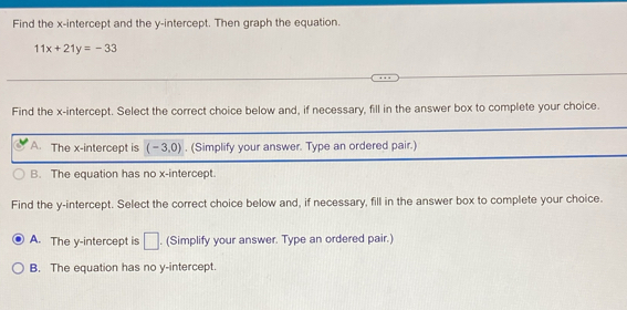 Find the x-intercept and the y-intercept. Then graph the equation.
11x+21y=-33
Find the x-intercept. Select the correct choice below and, if necessary, fill in the answer box to complete your choice.
A. The x-intercept is (-3,0). (Simplify your answer. Type an ordered pair.)
B. The equation has no x-intercept.
Find the y-intercept. Select the correct choice below and, if necessary, fill in the answer box to complete your choice.
A. The y-intercept is □. (Simplify your answer. Type an ordered pair.)
B. The equation has no y-intercept.