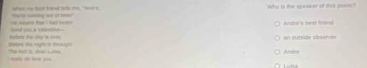 Yiute running out of time!" when my best friend tells me, "Andre Who is the speaker of this poem?
Sond you a valentine— He means that I had better Andre's best friend
Reors the day is over. an outside observer
The fect is, doar Liasa. Before the night is through!
Andre
I melly do love you. Luies