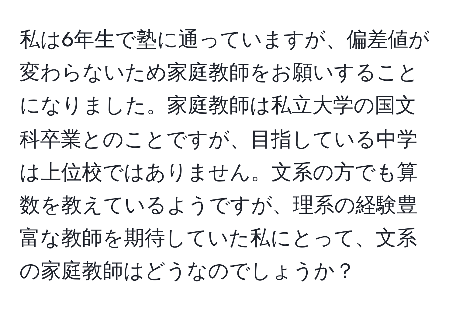 私は6年生で塾に通っていますが、偏差値が変わらないため家庭教師をお願いすることになりました。家庭教師は私立大学の国文科卒業とのことですが、目指している中学は上位校ではありません。文系の方でも算数を教えているようですが、理系の経験豊富な教師を期待していた私にとって、文系の家庭教師はどうなのでしょうか？