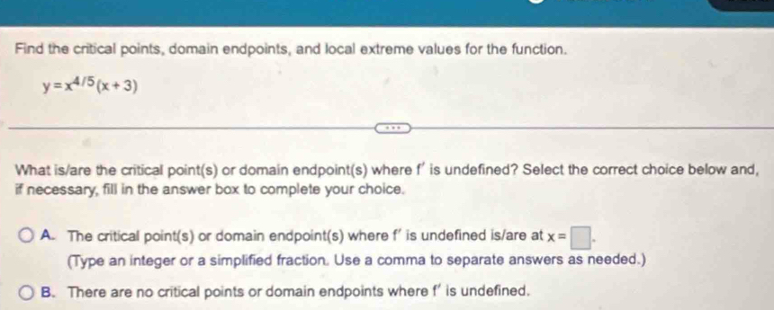 Find the critical points, domain endpoints, and local extreme values for the function.
y=x^(4/5)(x+3)
What is/are the critical point(s) or domain endpoint(s) where f' is undefined? Select the correct choice below and,
if necessary, fill in the answer box to complete your choice.
A. The critical point(s) or domain endpoint(s) where f’ is undefined is/are at x=□. 
(Type an integer or a simplified fraction. Use a comma to separate answers as needed.)
B. There are no critical points or domain endpoints where f' is undefined.