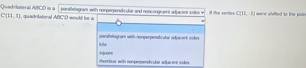 Quadrilateral ABCD is a parallelogram with nonperpendicular and noncongruent adjacent sides . If the vertex C(11,-1) were shifted to the poin
C'(11,1) , quadrilateral ABC'D would be a
parallelogram with nonperpendicular adjacent sides
kite
square
rhombus with nonperpendicular adjacent sides