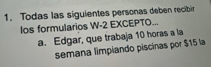 Todas las siguientes personas deben recibir
los formularios W -2 EXCEPTO...
a. Edgar, que trabaja 10 horas a la
semana limpiando piscinas por $15 la