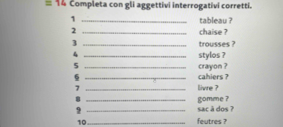 =14 Completa con gli aggettivi interrogativi corretti. 
1 _tableau ? 
2 _chaise ? 
3 _trousses ? 
4 _stylos ? 
5 _crayon ? 
6 _cahiers ? 
7 _livre ? 
8 _gomme ? 
9 _sac à dos ? 
10_ feutres ?