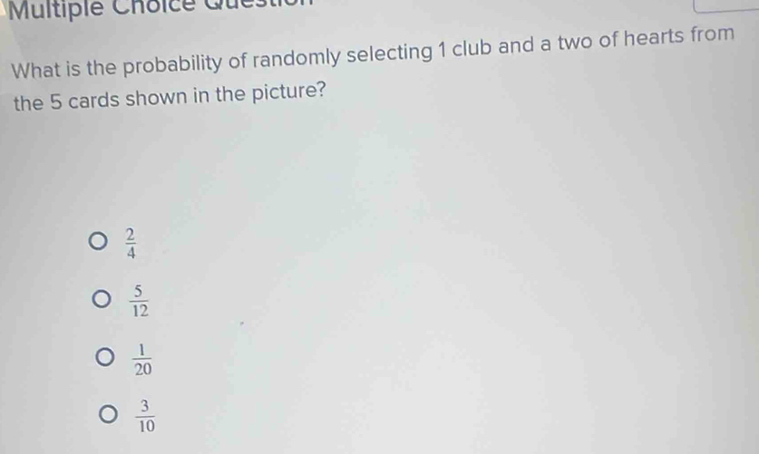 Multipie Choice Q u
What is the probability of randomly selecting 1 club and a two of hearts from
the 5 cards shown in the picture?
 2/4 
 5/12 
 1/20 
 3/10 