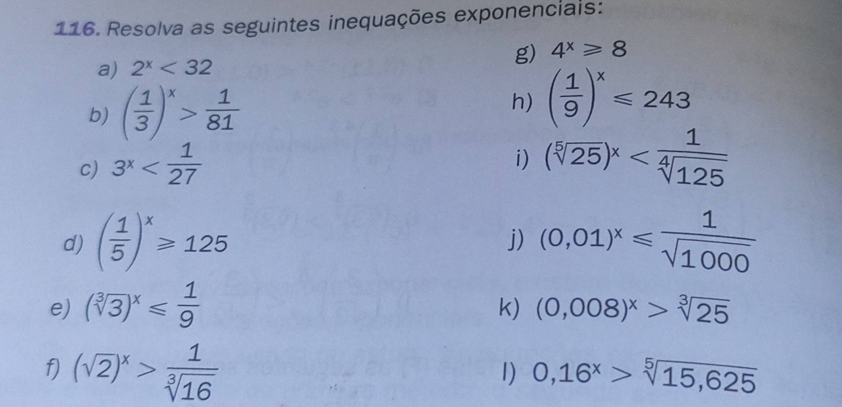 Resolva as seguintes inequações exponenciais: 
g) 4^x≥slant 8
a) 2^x<32</tex> 
b) ( 1/3 )^x> 1/81 
h) ( 1/9 )^x≤slant 243
c) 3^x
i) (sqrt[5](25))^x
d) ( 1/5 )^x≥slant 125 (0,01)^x≤slant  1/sqrt(1000) 
j) 
e) (sqrt[3](3))^x≤slant  1/9 
k) (0,008)^x>sqrt[3](25)
f) (sqrt(2))^x> 1/sqrt[3](16) 
1) 0,16^x>sqrt[5](15,625)