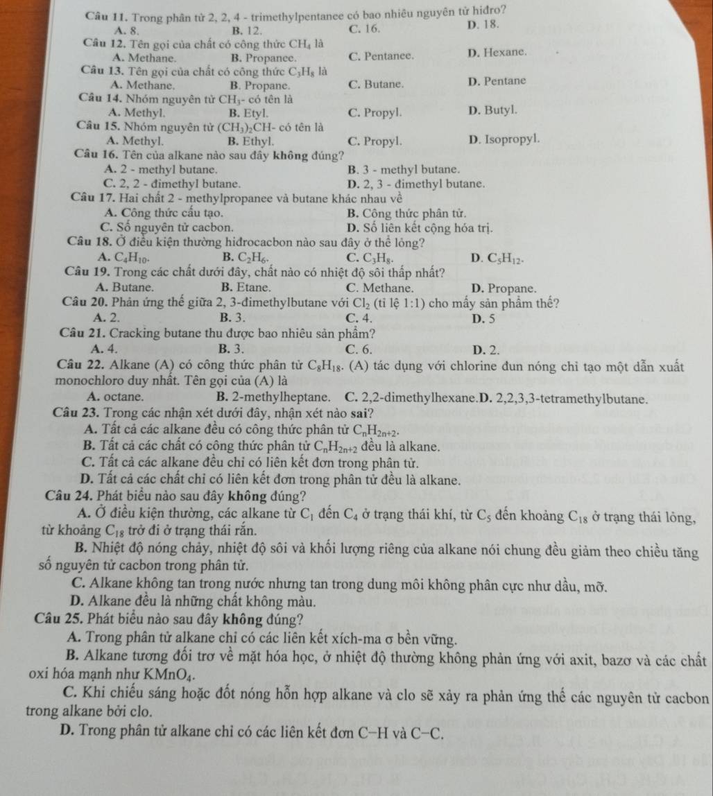 Trong phân tử 2, 2, 4 - trimethylpentance có bao nhiêu nguyên tử hiđro?
A. 8. B. 12. C. 16. D. 18.
Câu 12. Tên gọi của chất có công thức CH_4 là
A. Methane. B. Propance. C. Pentanee. D. Hexane.
Câu 13. Tên gọi của chất có công thức C_3H_8 là
A. Methane. B. Propane. C. Butane. D. Pentane
Câu 14. Nhóm nguyên tử CH_3 - có tên là
A. Methyl. B. Etyl. C. Propyl. D. Butyl.
Câu 15. Nhóm nguyên tử (CH_3)_2 CH- có tên là
A. Methyl. B. Ethyl. C. Propyl. D. Isopropyl.
Câu 16. Tên của alkane nào sau đây không đúng?
A. 2 - methyl butane. B. 3 - methyl butane.
C. 2, 2 - đimethyl butane. D. 2, 3 - dimethyl butane.
Câu 17. Hai chất 2 - methylpropanee và butane khác nhau về
A. Công thức cấu tạo. B. Công thức phân tử.
C. Số nguyên tử cacbon. D. Số liên kết cộng hóa trị.
Câu 18. Ở điều kiện thường hiđrocacbon nào sau đây ở thể lỏng?
A. C_4H_10. B. C_2H_6. C. C_3H_8. D. C_5H_12.
Câu 19. Trong các chất dưới đây, chất nào có nhiệt độ sôi thấp nhất?
A. Butane. B. Etane. C. Methane. D. Propane.
Câu 20. Phản ứng thế giữa 2, 3-đimethylbutane với Cl_2 (tỉ lệ 1:1) cho mấy sản phầm thế?
A. 2. B. 3. C. 4. D. 5
Câu 21. Cracking butane thu được bao nhiêu sản phầm?
A. 4. B. 3. C. 6. D. 2.
Câu 22. Alkane (A) có công thức phân tử C_8H_18. (A) tác dụng với chlorine đun nóng chỉ tạo một dẫn xuất
monochloro duy nhât. Tên gọi của (A) là
A. octane. B. 2-methylheptane. C. 2,2-dimethylhexane.D. 2,2,3,3-tetramethylbutane.
Câu 23. Trong các nhận xét dưới đây, nhận xét nào sai?
A. Tất cả các alkane đều có công thức phân tử C_nH_2n+2.
B. Tất cả các chất có công thức phân tử C_nH_2n+2 đều là alkane.
C. Tất cả các alkane đều chỉ có liên kết đơn trong phân tử.
D. Tất cả các chất chỉ có liên kết đơn trong phân tử đều là alkane.
Câu 24. Phát biểu nào sau đây không đúng?
A. Ở điều kiện thường, các alkane từ C_1 đến C_4 ở trạng thái khí, từ C_5 đến khoảng C_18 ở trạng thái lỏng,
từ khoảng C_18 trở đi ở trạng thái rắn.
B. Nhiệt độ nóng chảy, nhiệt độ sôi và khối lượng riêng của alkane nói chung đều giảm theo chiều tăng
số nguyên tử cacbon trong phân tử.
C. Alkane không tan trong nước nhưng tan trong dung môi không phân cực như dầu, mỡ.
D. Alkane đều là những chất không màu.
Câu 25. Phát biểu nào sau đây không đúng?
A. Trong phân tử alkane chỉ có các liên kết xích-ma σ bền vững.
B. Alkane tương đối trơ vhat e mặt hóa học, ở nhiệt độ thường không phản ứng với axit, bazơ và các chất
oxi hóa mạnh như KM InO_4.
C. Khi chiếu sáng hoặc đốt nóng hỗn hợp alkane và clo sẽ xảy ra phản ứng thế các nguyên tử cacbon
trong alkane bởi clo.
D. Trong phân tử alkane chỉ có các liên kết đơn C-H và C-C.