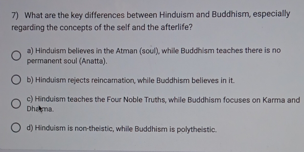 What are the key differences between Hinduism and Buddhism, especially
regarding the concepts of the self and the afterlife?
a) Hinduism believes in the Atman (soul), while Buddhism teaches there is no
permanent soul (Anatta).
b) Hinduism rejects reincarnation, while Buddhism believes in it.
c) Hinduism teaches the Four Noble Truths, while Buddhism focuses on Karma and
Dhama.
d) Hinduism is non-theistic, while Buddhism is polytheistic.