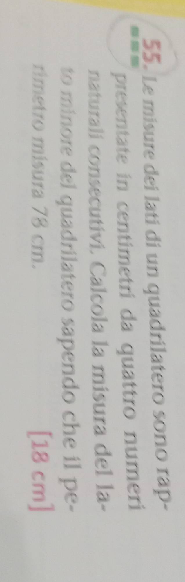 Le misure dei latí di un quadrilatero sono rap- 
presentate in centimetri da quattro numeri 
naturali consecutivi. Calcola la misura del la- 
to minore del quadrilatero sapendo che il pe- 
rimetro mísura 78 cm. [18 cm ]