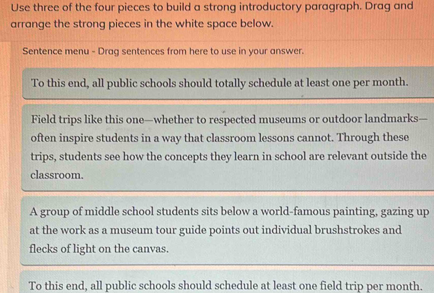 Use three of the four pieces to build a strong introductory paragraph. Drag and 
arrange the strong pieces in the white space below. 
Sentence menu - Drag sentences from here to use in your answer. 
To this end, all public schools should totally schedule at least one per month. 
Field trips like this one—whether to respected museums or outdoor landmarks— 
often inspire students in a way that classroom lessons cannot. Through these 
trips, students see how the concepts they learn in school are relevant outside the 
classroom. 
A group of middle school students sits below a world-famous painting, gazing up 
at the work as a museum tour guide points out individual brushstrokes and 
flecks of light on the canvas. 
To this end, all public schools should schedule at least one field trip per month.