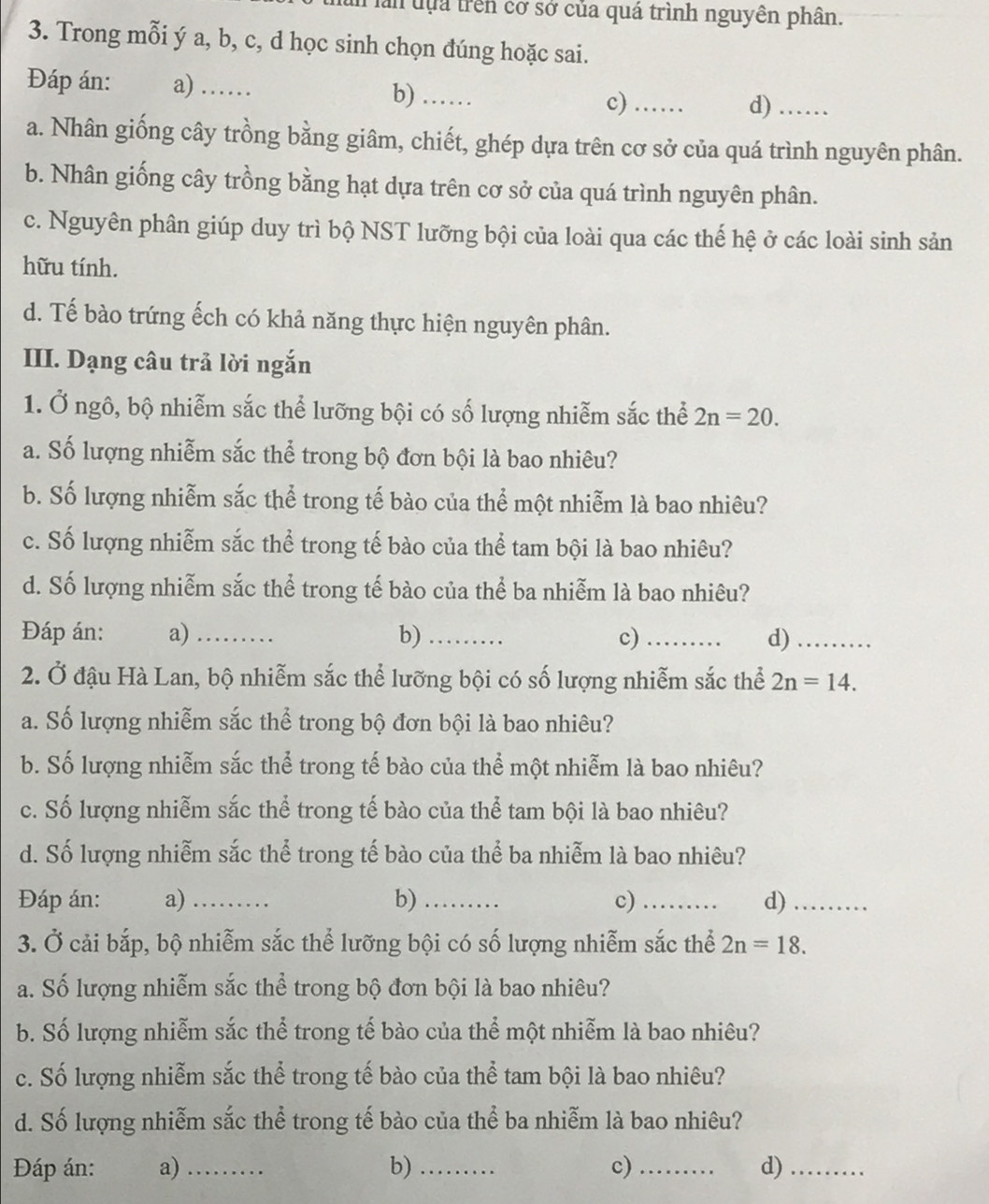 in lần đựa trên cơ sở của quá trình nguyên phân.
3. Trong mỗi ý a, b, c, d học sinh chọn đúng hoặc sai.
Đáp án: a) …… b) …_ c)_
d)_
a. Nhân giống cây trồng bằng giâm, chiết, ghép dựa trên cơ sở của quá trình nguyên phân.
b. Nhân giống cây trồng bằng hạt dựa trên cơ sở của quá trình nguyên phân.
c. Nguyên phân giúp duy trì bộ NST lưỡng bội của loài qua các thế hệ ở các loài sinh sản
hữu tính.
d. Tế bào trứng ếch có khả năng thực hiện nguyên phân.
III. Dạng câu trả lời ngắn
1. Ở ngô, bộ nhiễm sắc thể lưỡng bội có số lượng nhiễm sắc thể 2n=20.
a. Số lượng nhiễm sắc thể trong bộ đơn bội là bao nhiêu?
b. Số lượng nhiễm sắc thể trong tế bào của thể một nhiễm là bao nhiêu?
c. Số lượng nhiễm sắc thể trong tế bào của thể tam bội là bao nhiêu?
d. Số lượng nhiễm sắc thể trong tế bào của thể ba nhiễm là bao nhiêu?
Đáp án: a)_ b) _c) _d)_
2. Ở đậu Hà Lan, bộ nhiễm sắc thể lưỡng bội có số lượng nhiễm sắc thể 2n=14.
a. Số lượng nhiễm sắc thể trong bộ đơn bội là bao nhiêu?
b. Số lượng nhiễm sắc thể trong tế bào của thể một nhiễm là bao nhiêu?
c. Số lượng nhiễm sắc thể trong tế bào của thể tam bội là bao nhiêu?
d. Số lượng nhiễm sắc thể trong tế bào của thể ba nhiễm là bao nhiêu?
Đáp án: a) _b)_ c) _d)_
3. Ở cải bắp, bộ nhiễm sắc thể lưỡng bội có số lượng nhiễm sắc thể 2n=18.
a. Số lượng nhiễm sắc thể trong bộ đơn bội là bao nhiêu?
b. Số lượng nhiễm sắc thể trong tế bào của thể một nhiễm là bao nhiêu?
c. Số lượng nhiễm sắc thể trong tế bào của thể tam bội là bao nhiêu?
d. Số lượng nhiễm sắc thể trong tế bào của thể ba nhiễm là bao nhiêu?
Đáp án: a)_ b)_ c)_ d)_