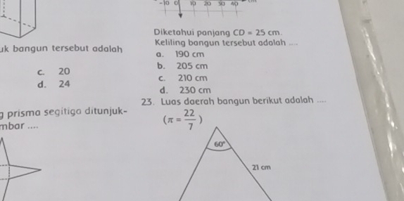 10 0 10 20 50 40
Diketahui panjang CD=25cm.
uk bangun tersebut adalah Keliling bangun tersebut adalah ....
a. 190 cm
c. 20 b. 205 cm
d. 24 c. 210 cm
d. 230 cm
23. Luas daerah bangun berikut adalah ....
g prisma segitiga ditunjuk-
mbar .... (π = 22/7 )