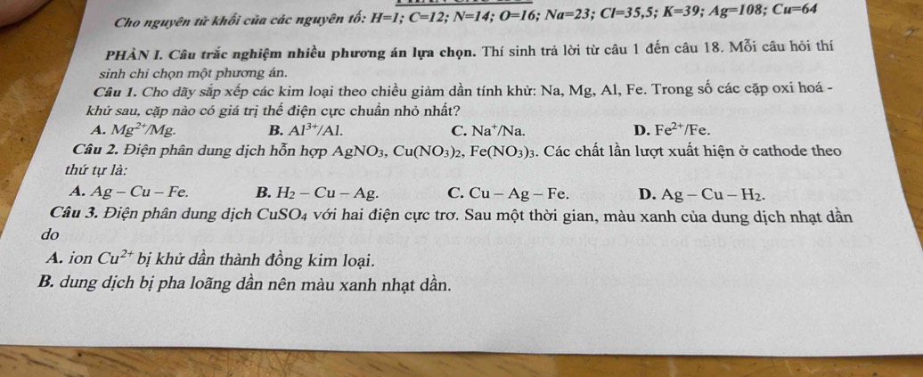 Cho nguyên tử khối của các nguyên tố: H=1; C=12; N=14; O=16; Na=23; Cl=35, 5; K=39; Ag=108; Cu=64
PHÀN I. Câu trắc nghiệm nhiều phương án lựa chọn. Thí sinh trả lời từ câu 1 đến câu 18. Mỗi câu hỏi thí
sinh chỉ chọn một phương án.
Câu 1. Cho dãy sắp xếp các kim loại theo chiều giảm dần tính khử: Na, Mg, Al, Fe. Trong số các cặp oxi hoá -
khử sau, cặp nào có giá trị thế điện cực chuẩn nhỏ nhất?
A. Mg^(2+) /Mg B. Al^(3+)/Al. C. Na^+/N a D. Fe^(2+)/Fe. 
Câu 2. Điện phân dung dịch hỗn hợp AgNO_3, Cu(NO_3)_2, Fe(NO_3)_3. Các chất lần lượt xuất hiện ở cathode theo
thứ tự là:
A. Ag-Cu-Fe. B. H_2-Cu-Ag. C. Cu-Ag-Fe. D. Ag-Cu-H_2. 
Câu 3. Điện phân dung dịch CuSO4 với hai điện cực trơ. Sau một thời gian, màu xanh của dung dịch nhạt dần
do
A. ion Cu^(2+) bị khử dần thành đồng kim loại.
B. dung dịch bị pha loãng dần nên màu xanh nhạt dần.