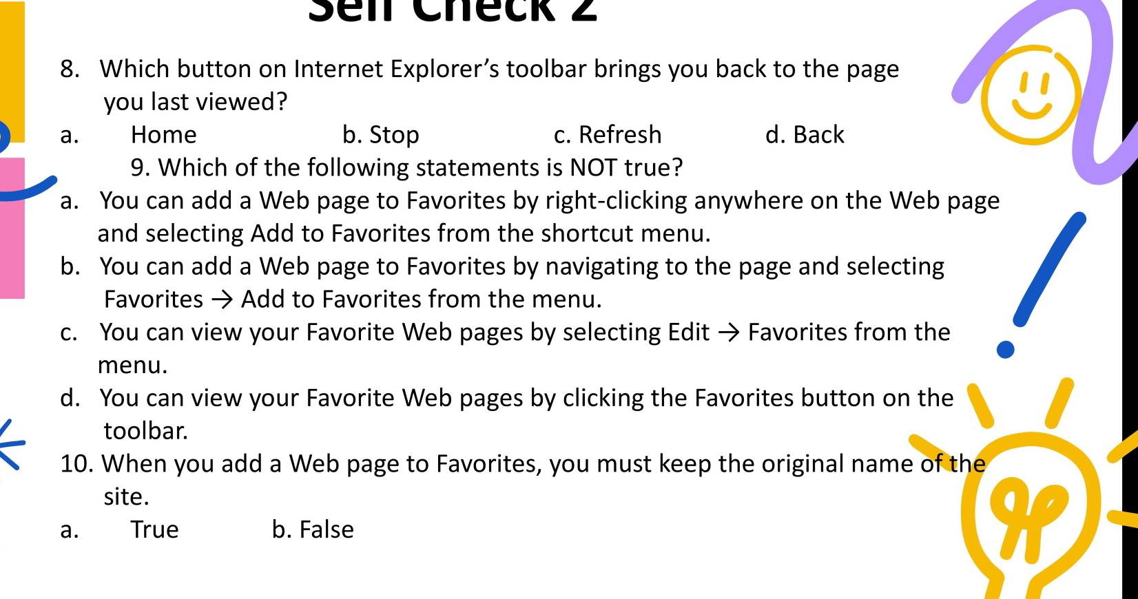 Sei Check 2
8. Which button on Internet Explorer’s toolbar brings you back to the page
you last viewed?
a. Home b. Stop c. Refresh d. Back
9. Which of the following statements is NOT true?
a. You can add a Web page to Favorites by right-clicking anywhere on the Web page
and selecting Add to Favorites from the shortcut menu.
b. You can add a Web page to Favorites by navigating to the page and selecting
Favorites → Add to Favorites from the menu.
c. You can view your Favorite Web pages by selecting Edit → Favorites from the
menu.
d. You can view your Favorite Web pages by clicking the Favorites button on the
toolbar.
10. When you add a Web page to Favorites, you must keep the original name of the
site.
a
a. True b. False