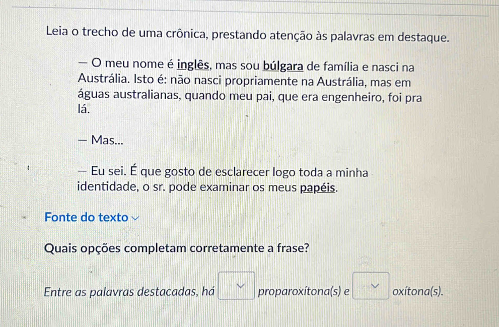 Leia o trecho de uma crônica, prestando atenção às palavras em destaque.
— O meu nome é inglês, mas sou búlgara de família e nasci na
Austrália. Isto é: não nasci propriamente na Austrália, mas em
águas australianas, quando meu pai, que era engenheiro, foi pra
lá.
- Mas...
— Eu sei. É que gosto de esclarecer logo toda a minha
identidade, o sr. pode examinar os meus papéis.
Fonte do texto
Quais opções completam corretamente a frase?
Entre as palavras destacadas, há □ vee  proparoxítona(s) e □ vee  oxítona(s).