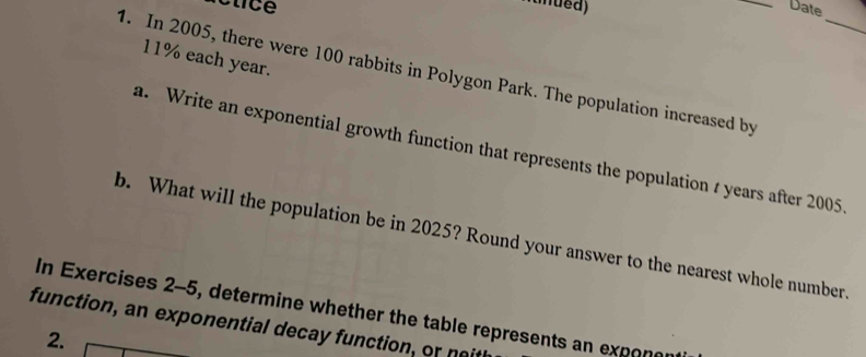 Date 
_
11% each year. 
1. In 2005, there were 100 rabbits in Polygon Park. The population increased by 
a. Write an exponential growth function that represents the population t years after 2005
b. What will the population be in 2025? Round your answer to the nearest whole number. 
In Exercises 2-5, determine whether the table represents an exponer 
function, an exponential decay function, or naith 
2.