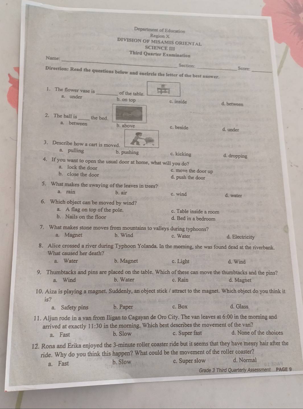 Department of Education
Region X
DIVISION OF MISAMIS ORIENTAL
SCIENCE III
Third Quarter Examination
_
Name:_ Score:
Section:
Direction: Read the questions below and encircle the letter of the best answer.
1. The flower vase is_ of the table.
a. under b. on top c. inside d. between
2. The ball is _the bed.
a. between b. above
c. beside d. under
3. Describe how a cart is moved.
a. pulling b. pushing c. kicking d. dropping
4. If you want to open the usual door at home, what will you do?
a. lock the door c. move the door up
b. close the door d. push the door
5. What makes the swaying of the leaves in trees?
a. rain b. air c. wind
d. water
6. Which object can be moved by wind?
a. A flag on top of the pole. c. Table inside a room
b. Nails on the floor d. Bed in a bedroom
7. What makes stone moves from mountains to valleys during typhoons?
a. Magnet b. Wind c. Water d. Electricity
8. Alice crossed a river during Typhoon Yolanda. In the morning, she was found dead at the riverbank.
What caused her death?
a. Water b. Magnet c. Light d. Wind
9. Thumbtacks and pins are placed on the table. Which of these can move the thumbtacks and the pins?
a. Wind b. Water c. Rain d. Magnet
10. Aiza is playing a magnet. Suddenly, an object stick / attract to the magnet. Which object do you think it
is?
a. Safety pins b. Paper c. Box d. Glass
11. Aljun rode in a van from Iligan to Cagayan de Oro City. The van leaves at 6:00 in the morning and
arrived at exactly 11:30 in the morning. Which best describes the movement of the van?
a. Fast b. Slow c. Super fast d. None of the choices
12. Rona and Erika enjoyed the 3-minute roller coaster ride but it seems that they have messy hair after the
ride. Why do you think this happen? What could be the movement of the roller coaster?
a. Fast b. Slow c. Super slow d. Normal
Grade 3 Third Quarterly Assessment PAGE 9