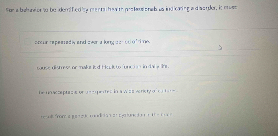 For a behavior to be identified by mental health professionals as indicating a disorder, it must:
occur repeatedly and over a long period of time.
cause distress or make it difficult to function in daily life.
be unacceptable or unexpected in a wide variety of cultures.
result from a genetic condition or dysfunction in the brain.