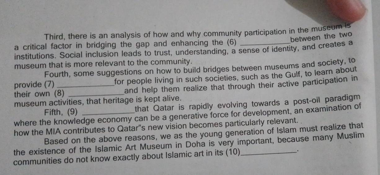 Third, there is an analysis of how and why community participation in the museum is 
between the two 
a critical factor in bridging the gap and enhancing the (6) 
institutions. Social inclusion leads to trust, understanding, a sense of identity, and creates a 
museum that is more relevant to the community. 
Fourth, some suggestions on how to build bridges between museums and society, to 
provide (7) for people living in such societies, such as the Gulf, to learn about 
their own (8) _and help them realize that through their active participation in 
museum activities, that heritage is kept alive. 
Fifth,(9) that Qatar is rapidly evolving towards a post-oil paradigm 
where the knowledge economy can be a generative force for development, an examination of 
how the MIA contributes to Qatar's new vision becomes particularly relevant. 
Based on the above reasons, we as the young generation of Islam must realize that 
the existence of the Islamic Art Museum in Doha is very important, because many Muslim 
communities do not know exactly about Islamic art in its (10)_ 
.