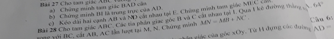 Cho tam giác ABC vụ 
a) Chứng minh tam giác BAD cân 
b) Chứng minh BI là trung trực của AD. à 1 kẻ đường thắng số  64°
c) Kéo đài hai cạnh AB và ND cắt nhau tại E. Chứng minh tam giác MEC cản 
Bài 28 Cho tam giác ABC. Các tia phân giac góc B và C
Song với BC, cắt AB, AC lần lượt tại M, N. Chứng minh MN=MB+NC. 
Câu 6: 
Lân giác của góc xOy. Từ H dựng các đường AD=